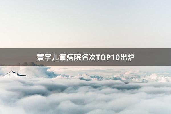 寰宇儿童病院名次TOP10出炉
